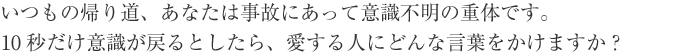 いつもの帰り道、あなたは事故にあって意識不明の重体です。10秒だけ意識が戻るとしたら、愛する人にどんな言葉をかけますか？