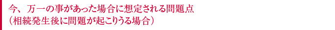 今、万一の事があった場合に想定される問題点（相続発生後に問題が起こりうる場合）